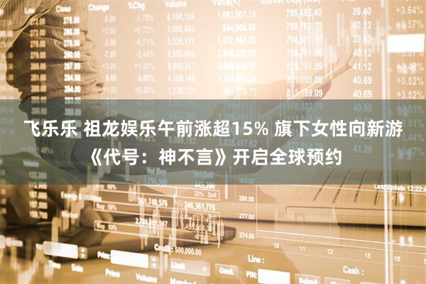 飞乐乐 祖龙娱乐午前涨超15% 旗下女性向新游《代号：神不言》开启全球预约