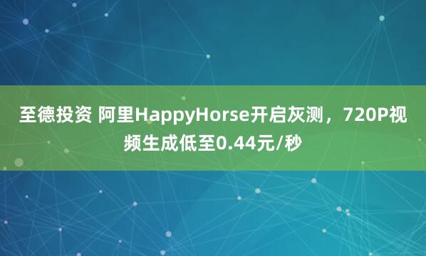 至德投资 阿里HappyHorse开启灰测，720P视频生成低至0.44元/秒