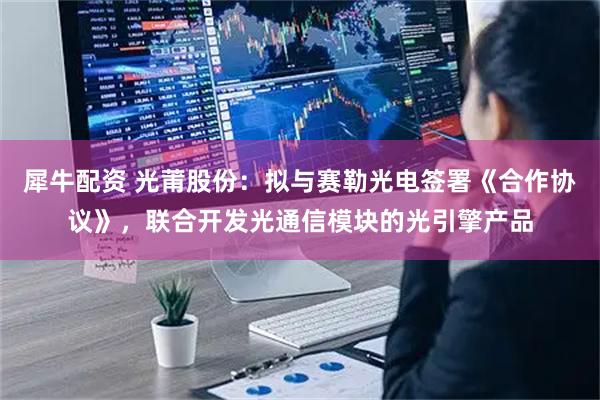 犀牛配资 光莆股份：拟与赛勒光电签署《合作协议》，联合开发光通信模块的光引擎产品